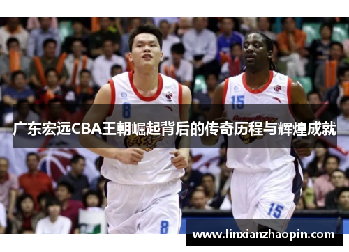 广东宏远CBA王朝崛起背后的传奇历程与辉煌成就
